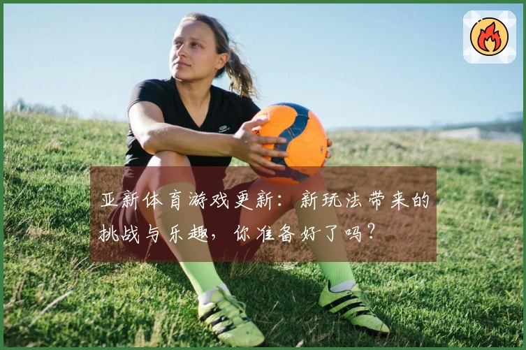 亚新体育游戏更新：新玩法带来的挑战与乐趣，你准备好了吗？