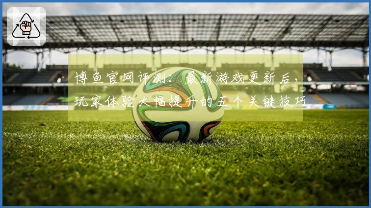 博鱼官网评测：最新游戏更新后，玩家体验大幅提升的五个关键技巧