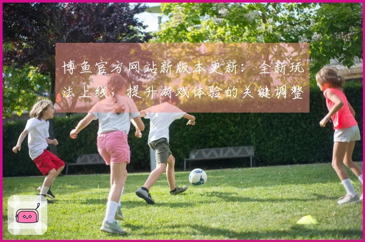 博鱼官方网站新版本更新：全新玩法上线，提升游戏体验的关键调整解读