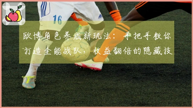 欧博角色养成新玩法：手把手教你打造全能战队，收益翻倍的隐藏技巧揭秘