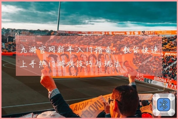 九游官网新手入门指南：教你快速上手热门游戏技巧与玩法