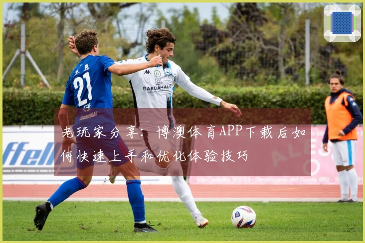 老玩家分享：博澳体育APP下载后如何快速上手和优化体验技巧